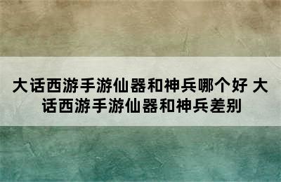 大话西游手游仙器和神兵哪个好 大话西游手游仙器和神兵差别